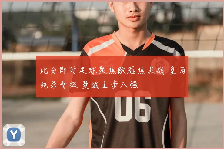 比分即时足球聚焦欧冠焦点战 皇马绝杀晋级 曼城止步八强