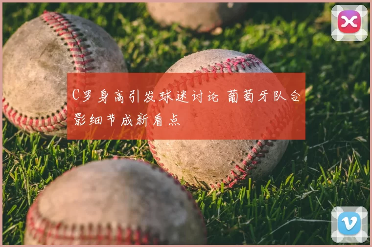C罗身高引发球迷讨论 葡萄牙队合影细节成新看点