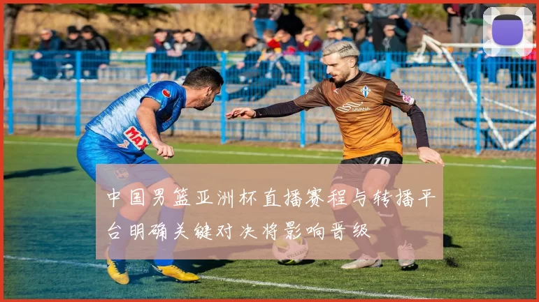 中国男篮亚洲杯直播赛程与转播平台明确关键对决将影响晋级