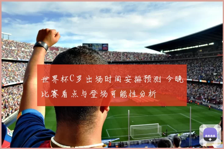 世界杯C罗出场时间安排预测 今晚比赛看点与登场可能性分析