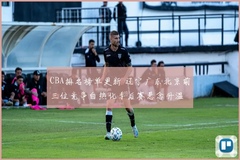 CBA排名榜单更新 辽宁广东北京前三位竞争白热化季后赛悬念升温