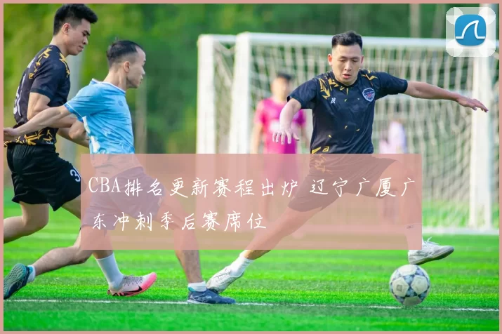 CBA排名更新赛程出炉 辽宁广厦广东冲刺季后赛席位