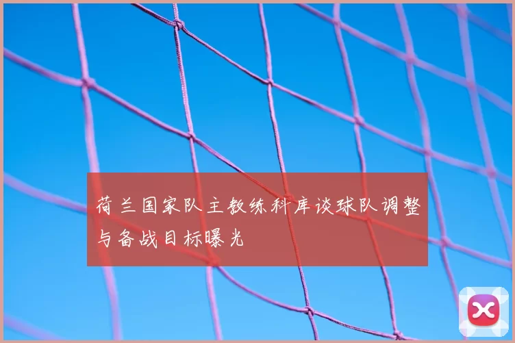 荷兰国家队主教练科库谈球队调整与备战目标曝光