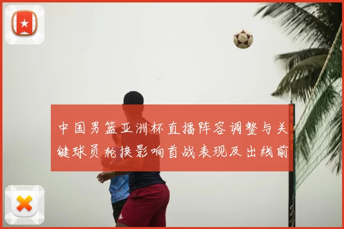 中国男篮亚洲杯直播阵容调整与关键球员轮换影响首战表现及出线前景