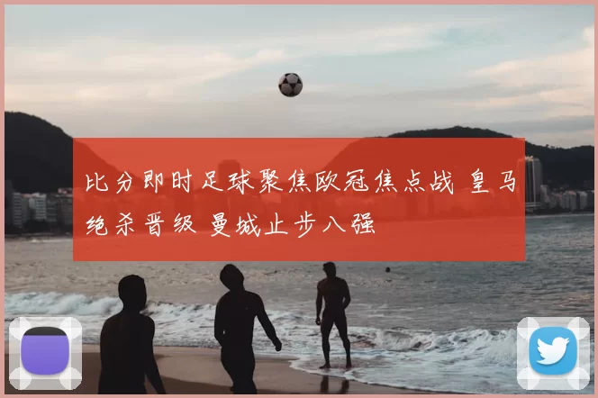 比分即时足球聚焦欧冠焦点战 皇马绝杀晋级 曼城止步八强