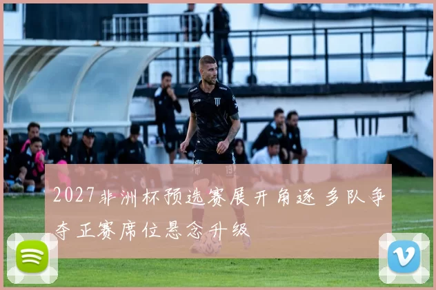 2027非洲杯预选赛展开角逐 多队争夺正赛席位悬念升级