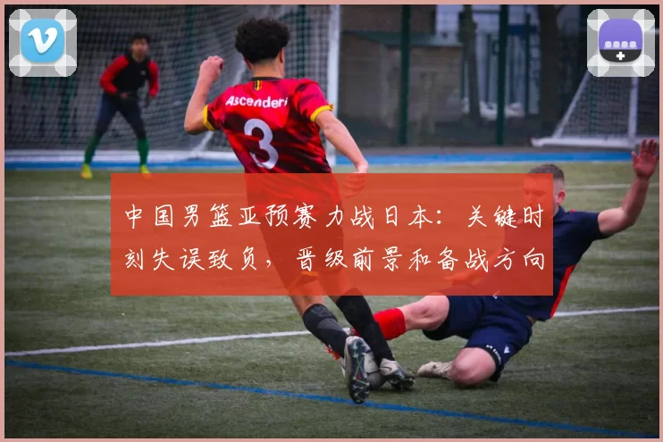 中国男篮亚预赛力战日本:关键时刻失误致负,晋级前景和备战方向受检验
