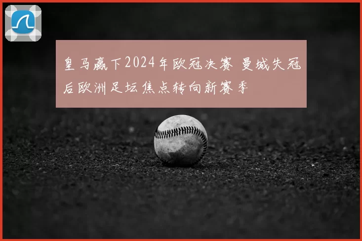 皇马赢下2024年欧冠决赛 曼城失冠后欧洲足坛焦点转向新赛季