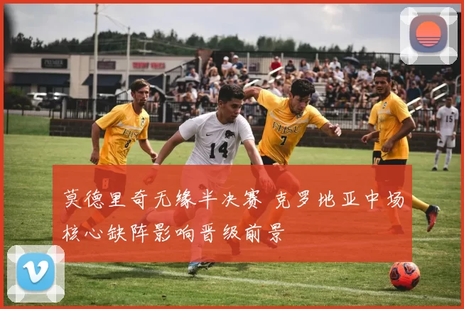 莫德里奇无缘半决赛 克罗地亚中场核心缺阵影响晋级前景
