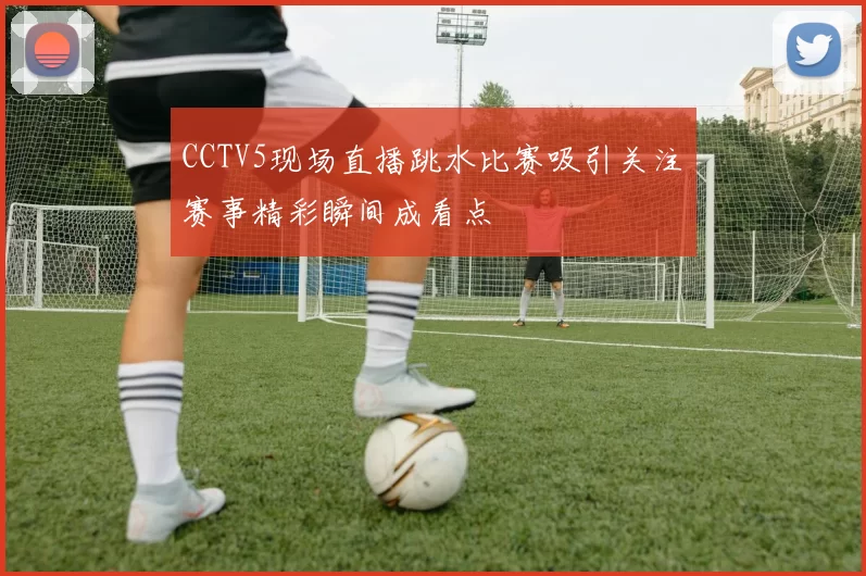 CCTV5现场直播跳水比赛吸引关注　赛事精彩瞬间成看点
