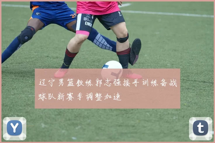辽宁男篮教练郭志强接手训练备战球队新赛季调整加速