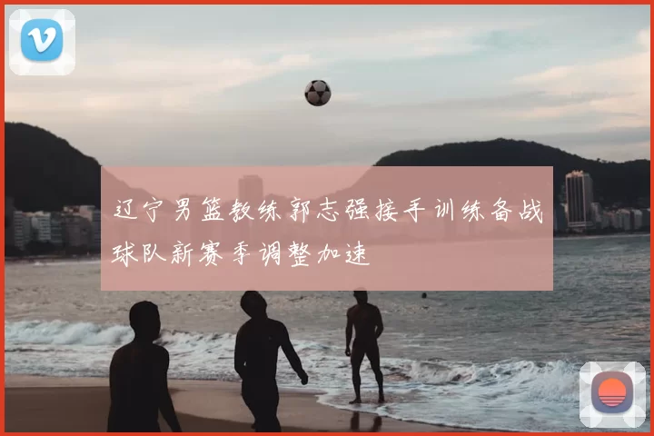 辽宁男篮教练郭志强接手训练备战球队新赛季调整加速
