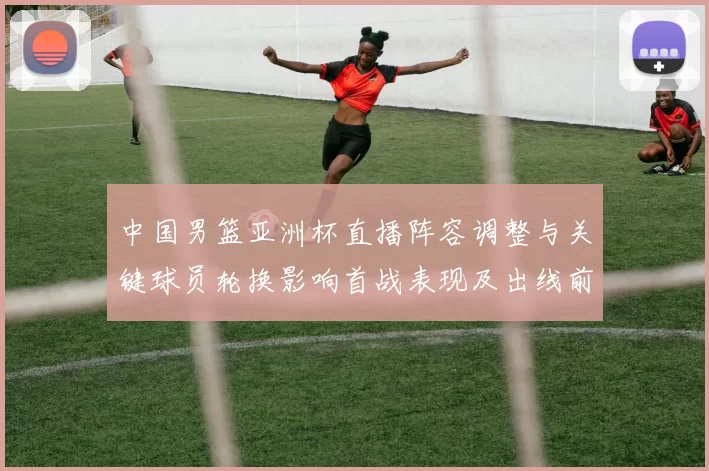 中国男篮亚洲杯直播阵容调整与关键球员轮换影响首战表现及出线前景