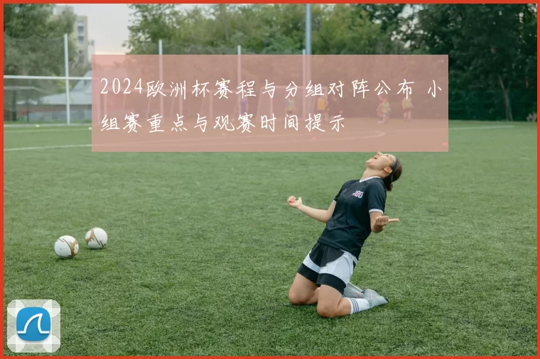 2024欧洲杯赛程与分组对阵公布 小组赛重点与观赛时间提示