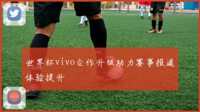 世界杯vivo合作升级助力赛事报道体验提升