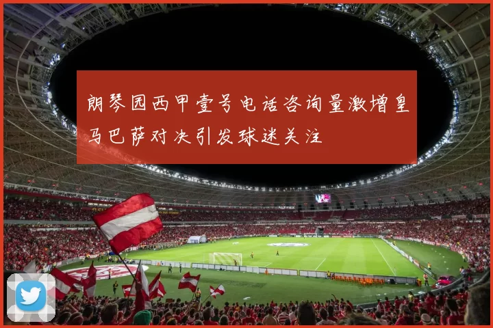 朗琴园西甲壹号电话咨询量激增皇马巴萨对决引发球迷关注