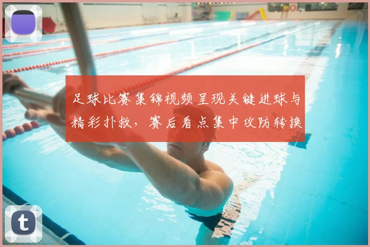足球比赛集锦视频呈现关键进球与精彩扑救，赛后看点集中攻防转换与门前效率
