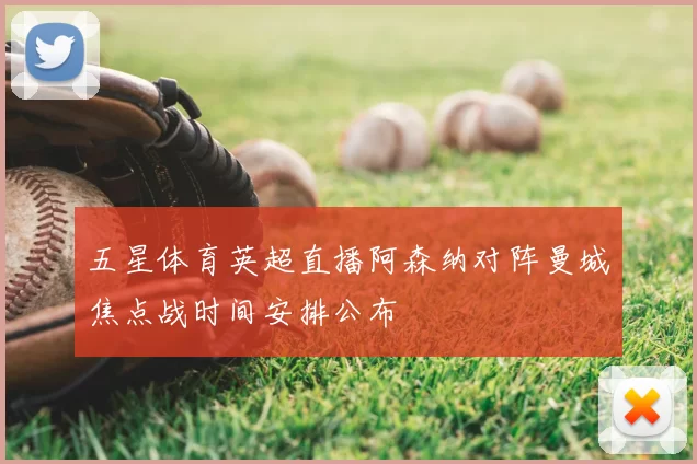 五星体育英超直播阿森纳对阵曼城焦点战时间安排公布