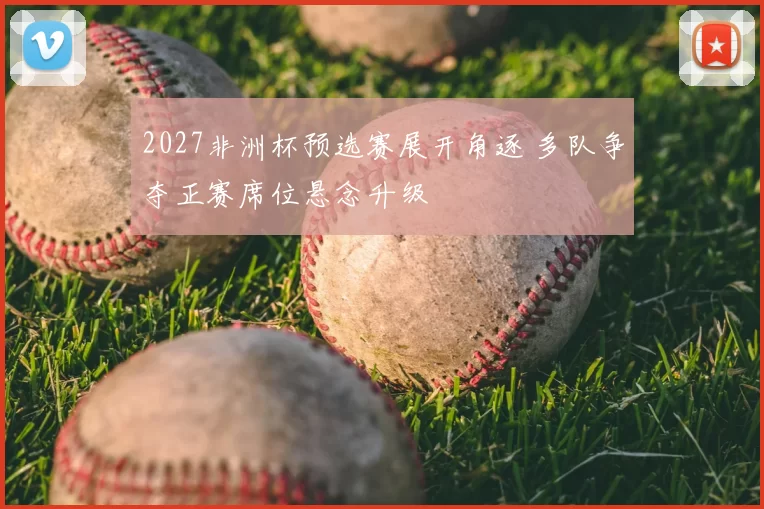2027非洲杯预选赛展开角逐 多队争夺正赛席位悬念升级
