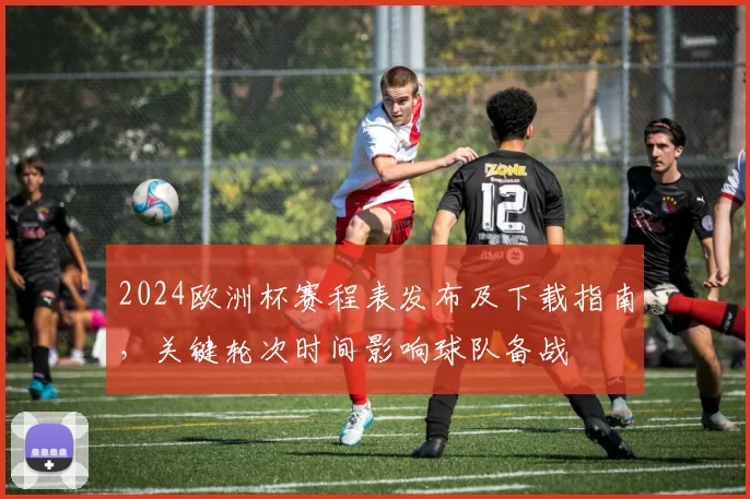 2024欧洲杯赛程表发布及下载指南，关键轮次时间影响球队备战
