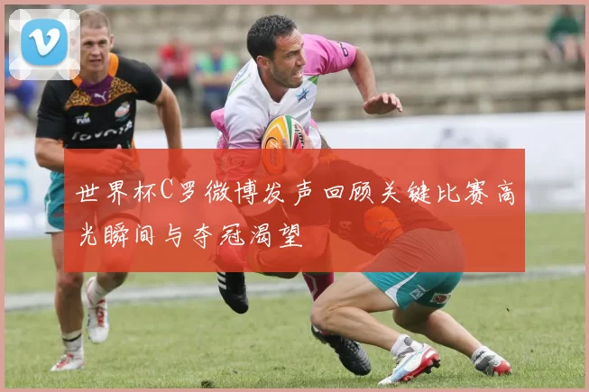 世界杯C罗微博发声回顾关键比赛高光瞬间与夺冠渴望