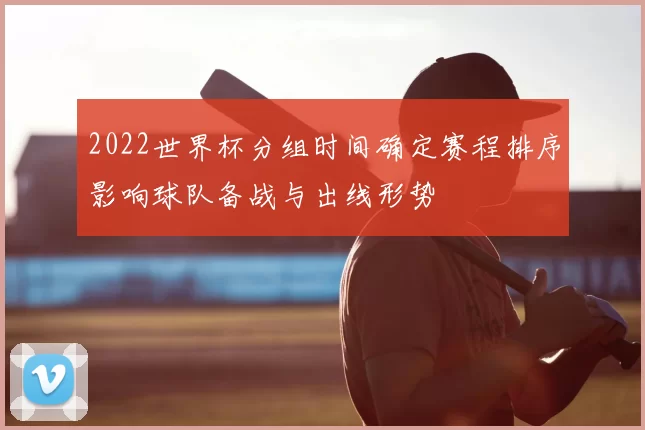 2022世界杯分组时间确定赛程排序影响球队备战与出线形势