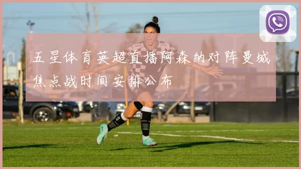 五星体育英超直播阿森纳对阵曼城焦点战时间安排公布