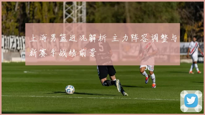 上海男篮近况解析 主力阵容调整与新赛季战绩前景