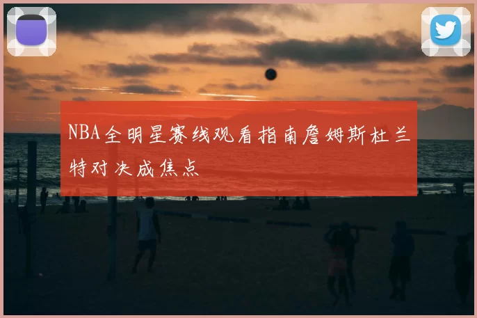 NBA全明星赛线观看指南詹姆斯杜兰特对决成焦点
