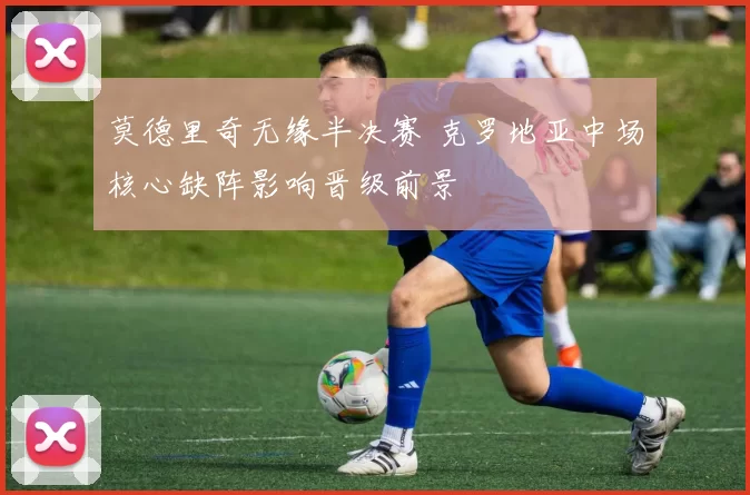 莫德里奇无缘半决赛 克罗地亚中场核心缺阵影响晋级前景