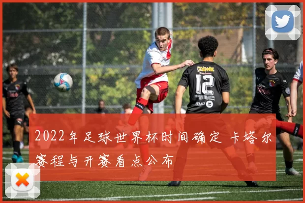 2022年足球世界杯时间确定 卡塔尔赛程与开赛看点公布