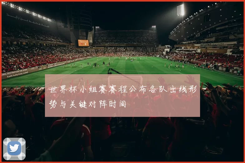 世界杯小组赛赛程公布各队出线形势与关键对阵时间