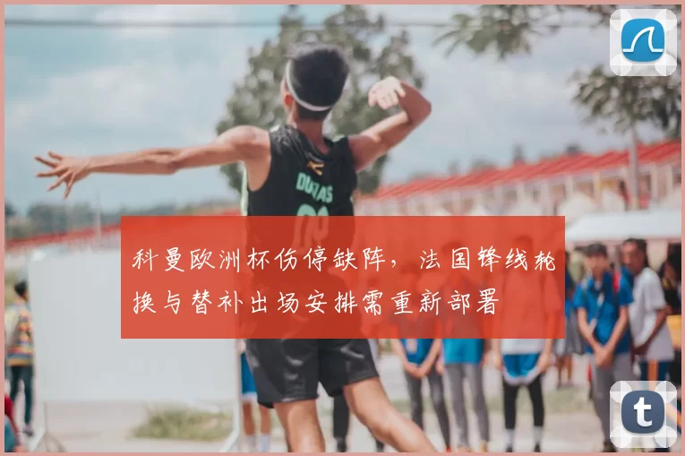 科曼欧洲杯伤停缺阵,法国锋线轮换与替补出场安排需重新部署