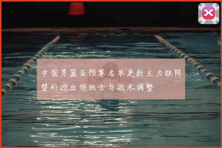 中国男篮亚预赛名单更新主力缺阵替补迎出场机会与战术调整