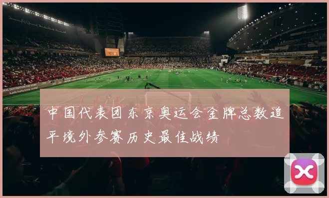 中国代表团东京奥运会金牌总数追平境外参赛历史最佳战绩