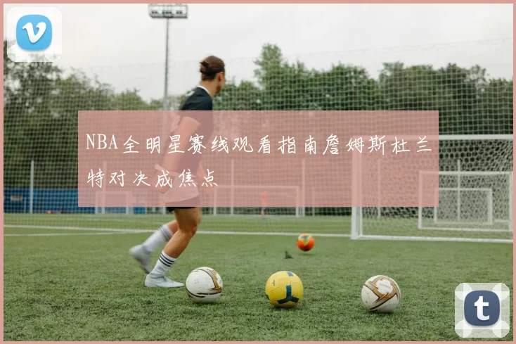 NBA全明星赛线观看指南詹姆斯杜兰特对决成焦点