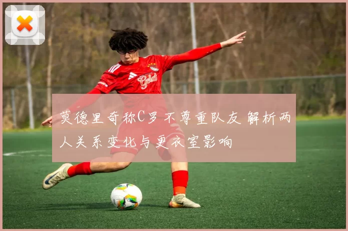 莫德里奇称C罗不尊重队友 解析两人关系变化与更衣室影响