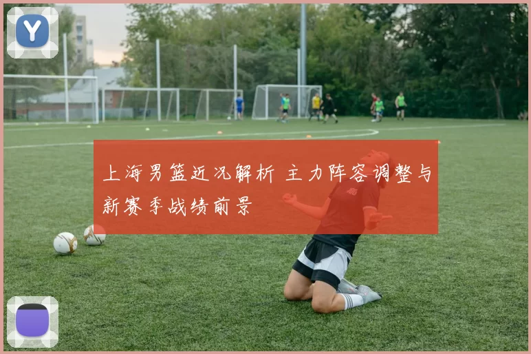 上海男篮近况解析 主力阵容调整与新赛季战绩前景